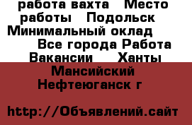 работа.вахта › Место работы ­ Подольск › Минимальный оклад ­ 36 000 - Все города Работа » Вакансии   . Ханты-Мансийский,Нефтеюганск г.